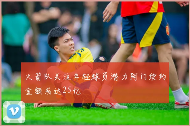 火箭队关注年轻球员潜力阿门续约金额或达25亿
