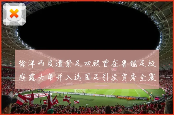 徐洋两度遭禁足回顾曾在鲁能足校崭露头角并入选国足引发贾秀全震惊