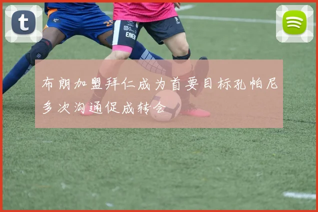 布朗加盟拜仁成为首要目标孔帕尼多次沟通促成转会
