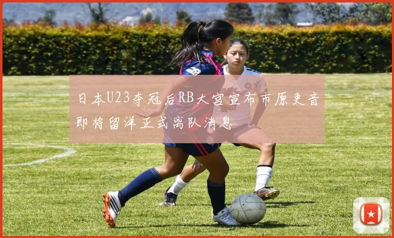 日本U23夺冠后RB大宫宣布市原吏音即将留洋正式离队消息