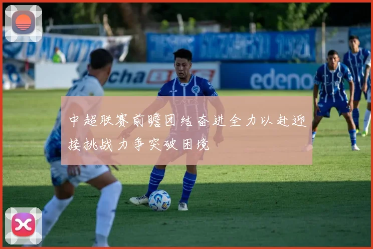 中超联赛前瞻团结奋进全力以赴迎接挑战力争突破困境