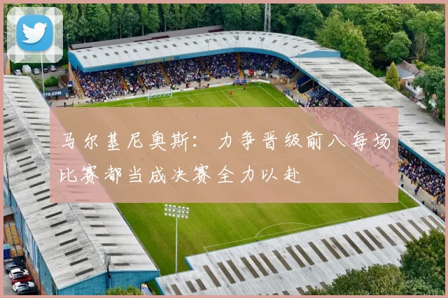 马尔基尼奥斯：力争晋级前八每场比赛都当成决赛全力以赴