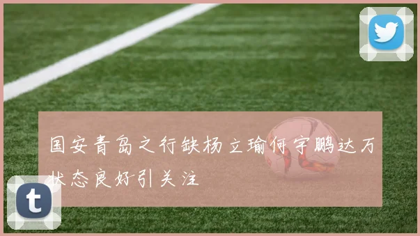国安青岛之行缺杨立瑜何宇鹏达万状态良好引关注