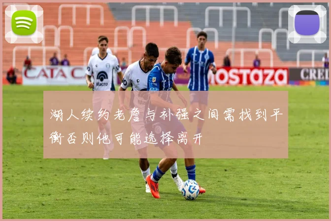 湖人续约老詹与补强之间需找到平衡否则他可能选择离开
