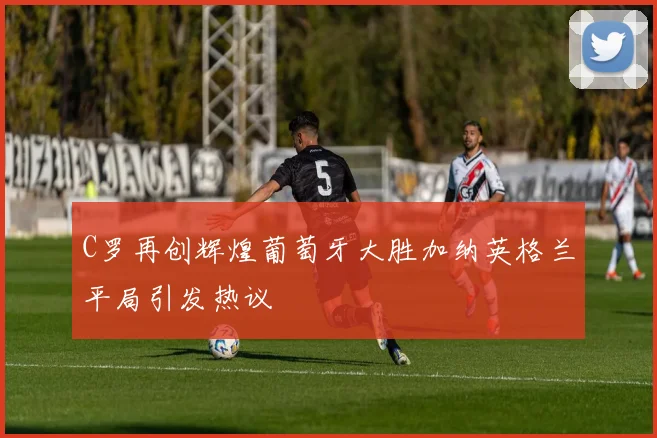 C罗再创辉煌葡萄牙大胜加纳英格兰平局引发热议
