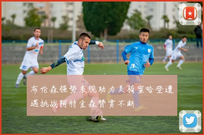 布伦森强势表现助力美骑蜜哈登遭遇挑战阿特金森赞赏不断