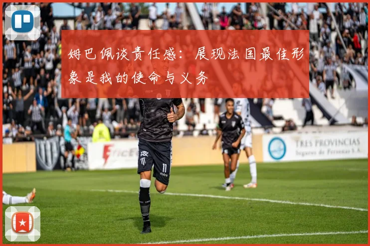 姆巴佩谈责任感：展现法国最佳形象是我的使命与义务