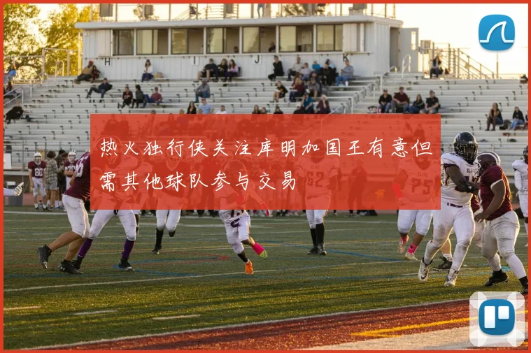 热火独行侠关注库明加国王有意但需其他球队参与交易